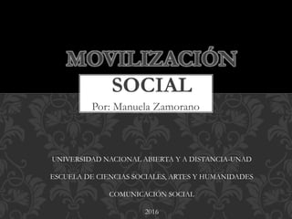 Por: Manuela Zamorano
MOVILIZACIÓN
SOCIAL
UNIVERSIDAD NACIONAL ABIERTA Y A DISTANCIA-UNAD
ESCUELA DE CIENCIAS SOCIALES, ARTES Y HUMANIDADES
COMUNICACIÓN SOCIAL
2016
 