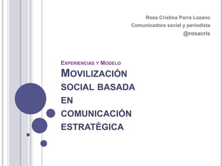 EXPERIENCIAS Y MODELO
MOVILIZACIÓN
SOCIAL BASADA
EN
COMUNICACIÓN
ESTRATÉGICA
Rosa Cristina Parra Lozano
Comunicadora social y periodista
@rosacris
 