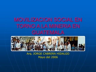 MOVILIZACION SOCIAL EN
TORNO A LA MINERIA EN
GUATEMALA
Arq. JORGE CABRERA HIDALGO
Mayo del 2006
 