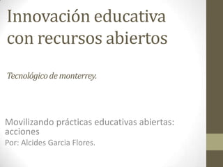 Innovación educativa
con recursos abiertos
Tecnológicode monterrey.
Movilizando prácticas educativas abiertas:
acciones
Por: Alcides Garcia Flores.
 