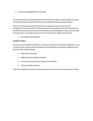  referenciasbibliográficas(formatoAPA)
A lolargo del bloque el docenteprogramaralasfechasde entregapreviaparaotorgar asesoríasy
retroalimentaciones(evaluaciónformativa) ylaentregadefinitiva(evaluaciónsanativa).
Asimismo,estebloqueseráevaluadoatravésde lasiguiente matrizde valoraciónde
competencias,lacual especificalosindicadoresque seránevaluadosylascaracterísticasque los
describenencadauno de losnivelesde desempeño.El nivel estratégico esel que contiene todas
lascaracterísticas esperadasencada unode los elementosque integranestaactividad.
 Actividadde aprendizaje #1
Creando un índice
Comoprimeraactividadde este bloque,comenzarasaelaborartuActividadintegradora(si esque
no lohas hecho);al menosdeberásentregarlocorrespondiente alasasignaturasMatemáticasII,
Química IIy Etimologías griegas.
 Páginapara tu portada.
 Página(s) paratu tablade contenido.
 Lo correspondientealastresasignaturassolicitadas.
 Al final,unatablade índice.
El docente otorgarala asesoríay retroalimentaciónnecesarias,asícomo lostiemposde entrega.
 