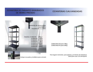 ESTANTERIA DE PARANTES RANURADOS
DE HIERRO PINTADO
ESTANTERIAS GALVANIZADAS
Estanterias de almacenaje
atornilladas
Parantes de 2 y 2.40m
Estantes: 0.30x0.84 = 30kg z
0.30x0.84 = 60Kg
0.30x0.84 = 120Kg
0.45x0.84 = 60kg
0.45x0.84 = 120Kg
0.60x0.84 = 80kg
0.60x0.84 = 140Kg
Incluye escuadra y tornilleria para armado
2.00x0.84x0.30 para 30kg
2.00x0.84x0.45 para 60kg
Para lugares humedos, para plantas y el interior de heladeras
Ideal para usar a la intemperie
 