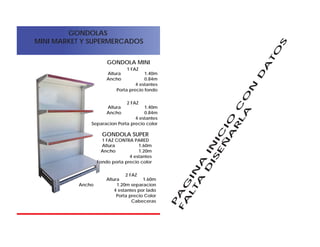 GONDOLAS
MINI MARKET Y SUPERMERCADOS
P
A
G
IN
A
IN
IC
IO
C
O
N
D
A
TO
S
F
A
L
TA
D
IS
E
Ñ
A
R
L
A
Altura 1.60m
Ancho 1.20m
4 estantes
Fondo porta precio color
1 FAZ CONTRA PARED
Altura 1.60m
Ancho 1.20m separacion
4 estantes por lado
Porta precio Color
Cabeceras
2 FAZ
GONDOLA SUPER
Altura 1.40m
Ancho 0.84m
4 estantes
Porta precio fondo
1 FAZ
Altura 1.40m
Ancho 0.84m
4 estantes
Separacion Porta precio color
2 FAZ
GONDOLA MINI
 