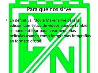 Para que nos sirve
• En definitiva, Movie Maker sirve para la
  edición doméstica de vídeos aunque también
  se puede utilizar para crear pequeñas
  películas usando como fotogramas fotografías
  en formato digital.
 