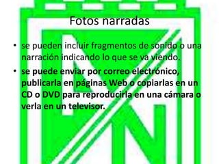 Fotos narradas
• se pueden incluir fragmentos de sonido o una
  narración indicando lo que se va viendo.
• se puede enviar por correo electrónico,
  publicarla en páginas Web o copiarlas en un
  CD o DVD para reproducirla en una cámara o
  verla en un televisor.
 