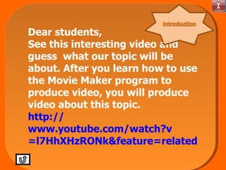 Dear students, See this interesting video and guess what our topic will be about. After you learn how to use the Movie Maker program to produce video, you will produce video about this topic. http:// www.youtube.com/watch?v =l7HhXHzRONk&feature=related