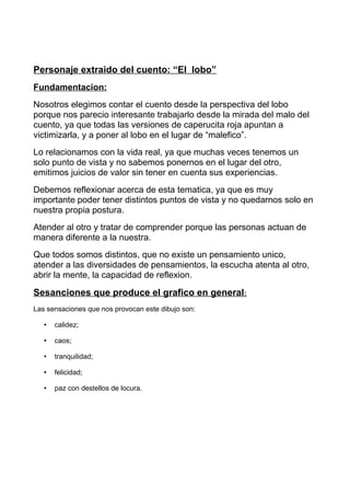 Personaje extraido del cuento: “El lobo”
Fundamentacion:
Nosotros elegimos contar el cuento desde la perspectiva del lobo
porque nos parecio interesante trabajarlo desde la mirada del malo del
cuento, ya que todas las versiones de caperucita roja apuntan a
victimizarla, y a poner al lobo en el lugar de “malefico”.
Lo relacionamos con la vida real, ya que muchas veces tenemos un
solo punto de vista y no sabemos ponernos en el lugar del otro,
emitimos juicios de valor sin tener en cuenta sus experiencias.
Debemos reflexionar acerca de esta tematica, ya que es muy
importante poder tener distintos puntos de vista y no quedarnos solo en
nuestra propia postura.
Atender al otro y tratar de comprender porque las personas actuan de
manera diferente a la nuestra.
Que todos somos distintos, que no existe un pensamiento unico,
atender a las diversidades de pensamientos, la escucha atenta al otro,
abrir la mente, la capacidad de reflexion.
Sesanciones que produce el grafico en general:
Las sensaciones que nos provocan este dibujo son:
• calidez;
• caos;
• tranquilidad;
• felicidad;
• paz con destellos de locura.
 