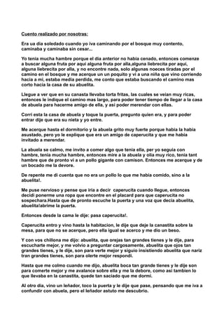 Cuento realizado por nosotras:
Era ua dia soledado cuando yo iva caminando por el bosque muy contento,
caminaba y caminaba sin cesar...
Yo tenia mucha hambre porque el dia anterior no habia cenado, entonces comenze
a buscar alguna fruta por aquí alguna fruta por alla,alguna liebrecita por aquí,
alguna liebrecita por alla, y no encontre nada, solo algunas noeces tiradas por el
camino en el bosque y me acerque un un poquito y vi a una niña que vino corriendo
hacia a mi, estaba media perdida, me conto que estaba buscando el camino mas
corto hacia la casa de su abuelita.
Llegue a ver que en su canasta llevaba torta fritas, las cuales se veian muy ricas,
entonces le indique el camino mas largo, para poder tener tiempo de llegar a la casa
de abuela para hacerme amigo de ella, y asi poder merendar con ellas.
Corri esta la casa de abuela y toque la puerta, pregunto quien era, y para poder
entrar dije que era su nieta y yo entre.
Me acerque hasta el dormitorio y la abuela grito muy fuerte porque habia la habia
asustado, pero yo le explique que era un amigo de caperucita y que me habia
invitado a merendar.
La abuela se calmo, me invito a comer algo que tenia ella, per yo seguia con
hambre, tenia mucha hambre, entonces mire a la abuela y olia muy rico, tenia tant
hambre que de pronto vi a un pollo gigante con camison. Entonces me acerque y de
un bocado me la devore.
De repente me di cuenta que no era un pollo lo que me habia comido, sino a la
abuelita!.
Me puse nervioso y pense que iria a decir caperucita cuando llegue, entonces
decidi ponerme una ropa que encontre en el placard para que caperucita no
sospechara.Hasta que de pronto escuche la puerta y una voz que decia abuelita,
abuelita!abrime la puerta.
Entonces desde la cama le dije: pasa caperucita!.
Caperucita entro y vino hasta la habitacion, le dije que deje la canastita sobre la
mesa, para que no se acerque, pero ella igual se acerco y me dio un beso.
Y con vos chillona me dijo: abuelita, que orejas tan grandes tienes y le dije, para
escucharte mejor, y me volvio a preguntar cargosamente, abuelita que ojos tan
grandes tienes, y le dije, son para verte mejor y siguio insistiendo abuelita que nariz
tran grandes tienes, son para olerte mejor respondi.
Hasta que me colmo cuando me dijo, abuelita boca tan grande tienes y le dije son
para comerte mejor y me avalance sobre ella y me la debore, como asi tambien lo
que llevaba en la canastita, quede tan saciado que me dormi.
Al otro dia, vino un leñador, toco la puerta y le dije que pase, pensando que me iva a
confundir con abuela, pero el leñador astuto me descubrio.
 