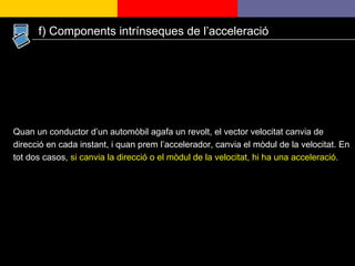 Quan un conductor d’un automòbil agafa un revolt, el vector velocitat canvia de direcció en cada instant, i quan prem l’accelerador, canvia el mòdul de la velocitat. En tot dos casos,  si canvia la direcció o el mòdul de la velocitat, hi ha una acceleració. f) Components intrínseques de l’acceleració 