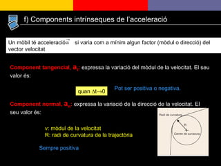 Component tangencial,  a t :  expressa la variació del mòdul de la velocitat. El seu valor és: quan  ∆t  0 Component normal,  a n :   expressa la variació de la direcció de la velocitat. El seu valor és:  v: mòdul de la velocitat R: radi de curvatura de la trajectòria Pot ser positiva o negativa. Sempre positiva Un mòbil té acceleració  si varia com a mínim algun factor (mòdul o direcció) del vector velocitat  f) Components intrínseques de l’acceleració 