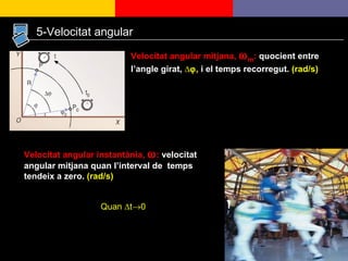 5-Velocitat angular Velocitat angular mitjana,   m :  quocient entre l’angle girat,  ∆  ,  i el temps recorregut.  (rad/s) Velocitat angular instantània,   :  velocitat angular mitjana quan l’interval de  temps tendeix a zero.  (rad/s) Quan  ∆t  0 