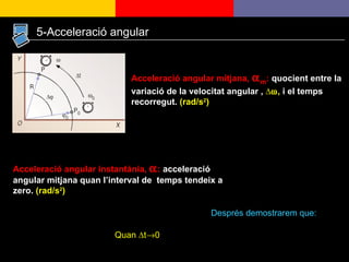 Acceleració angular mitjana,   m :  quocient entre la variació de la velocitat angular ,  ∆  ,  i el temps recorregut.  (rad/s 2 ) Acceleració angular instantània,   :  acceleració angular mitjana quan l’interval de  temps tendeix a zero.  (rad/s 2 ) Quan  ∆t  0 5-Acceleració angular Després demostrarem que:  