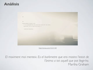 Anàlisis




                            http://vimeo.com/15231100




El moviment mai menteix. Es el baròmetre que ens mostra l’estat de
                               l’ànima a tot aquell que pot llegir-ho.
                                                   Martha Graham
 