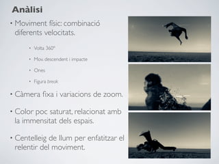 Anàlisi
• Moviment  físic: combinació
 diferents velocitats.
      •   Volta 360º

      •   Mov. descendent i impacte

      •   Ones

      •   Figura break

• Càmera      ﬁxa i variacions de zoom.

• Colorpoc saturat, relacionat amb
 la immensitat dels espais.

• Centelleig de llum per enfatitzar el
 relentir del moviment.
 
