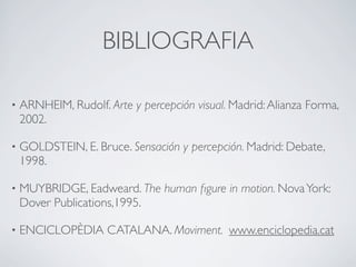 BIBLIOGRAFIA

•   ARNHEIM, Rudolf. Arte y percepción visual. Madrid: Alianza Forma,
    2002.

•   GOLDSTEIN, E. Bruce. Sensación y percepción. Madrid: Debate,
    1998.

•   MUYBRIDGE, Eadweard. The human ﬁgure in motion. Nova York:
    Dover Publications,1995.

•   ENCICLOPÈDIA CATALANA. Moviment. www.enciclopedia.cat
 