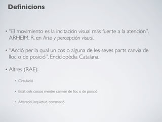Deﬁnicions


•   “El movimiento es la incitación visual más fuerte a la atención”.
    ARHEIM, R. en Arte y percepción visual.

•   “Acció per la qual un cos o alguna de les seves parts canvia de
    lloc o de posició”. Enciclopèdia Catalana.

•   Altres (RAE):
      •   Circulació

      •   Estat dels cossos mentre canvien de lloc o de posició

      •   Alteració, inquietud, commoció
 