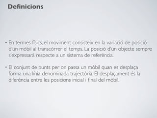 Deﬁnicions




•   En termes físics, el moviment consisteix en la variació de posició
    d’un mòbil al transcórrer el temps. La posició d’un objecte sempre
    s’expressarà respecte a un sistema de referència.

•   El conjunt de punts per on passa un mòbil quan es desplaça
    forma una línia denominada trajectòria. El desplaçament és la
    diferència entre les posicions inicial i ﬁnal del mòbil.
 
