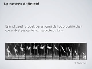 La nostra deﬁnició




Estímul visual produït per un canvi de lloc o posició d’un
cos amb el pas del temps respecte un fons.




                                                     E. Muybridge
 