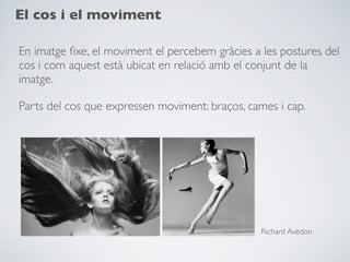 El cos i el moviment

En imatge ﬁxe, el moviment el percebem gràcies a les postures del
cos i com aquest està ubicat en relació amb el conjunt de la
imatge.

Parts del cos que expressen moviment: braços, cames i cap.




                                                 Richard Avedon
 
