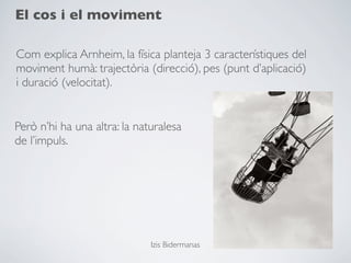 El cos i el moviment

Com explica Arnheim, la física planteja 3 característiques del
moviment humà: trajectòria (direcció), pes (punt d’aplicació)
i duració (velocitat).


Però n’hi ha una altra: la naturalesa
de l’impuls.




                              Izis Bidermanas
 