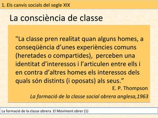 1. Els canvis socials del segle XIX

La consciència de classe
"La classe pren realitat quan alguns homes, a
conseqüència d’unes experiències comuns
(heretades o compartides), perceben una
identitat d’interessos i l’articulen entre ells i
en contra d’altres homes els interessos dels
quals són distints (i oposats) als seus.”

E. P. Thompson
La formació de la classe social obrera anglesa,1963

La formació de la classe obrera. El Moviment obrer (1)

 