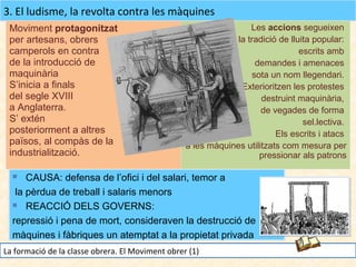 3. El ludisme, la revolta contra les màquines
Moviment protagonitzat
per artesans, obrers
camperols en contra
de la introducció de
maquinària
S’inicia a finals
del segle XVIII
a Anglaterra.
S’ extén
posteriorment a altres
països, al compàs de la
industrialització.

Les accions segueixen
la tradició de lluita popular:
escrits amb
demandes i amenaces
sota un nom llegendari.
Exterioritzen les protestes
destruint maquinària,
de vegades de forma
sel.lectiva.
Els escrits i atacs
a les màquines utilitzats com mesura per
pressionar als patrons

CAUSA: defensa de l’ofici i del salari, temor a
la pèrdua de treball i salaris menors
 REACCIÓ DELS GOVERNS:
repressió i pena de mort, consideraven la destrucció de
màquines i fàbriques un atemptat a la propietat privada


La formació de la classe obrera. El Moviment obrer (1)

 