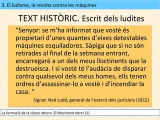 3. El ludisme, la revolta contra les màquines

TEXT HISTÒRIC. Escrit dels ludites
“Senyor: se m’ha informat que vostè és
propietari d’unes quantes d’eixes detestables
màquines esquiladores. Sàpiga que si no són
retirades al final de la setmana entrant,
encarregaré a un dels meus lloctinents que la
destrueisca. I si vostè té l’audàcia de disparar
contra qualsevol dels meus homes, ells tenen
ordres d’assassinar-lo a vostè i d’incendiar la
casa. “
Signat: Ned Ludd, general de l’exèrcit dels justiciers (1812)
La formació de la classe obrera. El Moviment obrer (1)

 