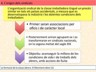 4. L’origen dels sindicats
L’organització sindical de la classe treballadora tingué un procés
L’organització sindical de la classe treballadora tingué un procés
similar en tots els països occidentals, a mesura que es
similar en tots els països occidentals, a mesura que es
desenvolupava la indústria iiles dolentes condicions dels
desenvolupava la indústria les dolentes condicions dels
treballadors
treballadors

La formació de la classe obrera. El Moviment obrer (1)

 