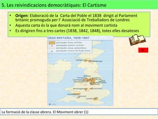 5. Les reivindicacions democràtiques: El Cartisme
Origen: Elaboració de la Carta del Poble el 1838 dirigit al Parlament
britànic promoguda per l’ Associació de Treballadors de Londres
• Aquesta carta és la que donarà nom al moviment cartista
• Es dirigiren fins a tres cartes (1838, 1842, 1848), totes elles desateses
•

La formació de la classe obrera. El Moviment obrer (1)

 