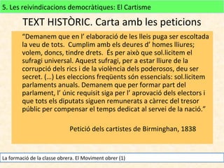 5. Les reivindicacions democràtiques: El Cartisme

TEXT HISTÒRIC. Carta amb les peticions
“Demanem que en l’ elaboració de les lleis puga ser escoltada
la veu de tots. Cumplim amb els deures d’ homes lliures;
volem, doncs, tindre drets. És per això que sol.licitem el
sufragi universal. Aquest sufragi, per a estar lliure de la
corrupció dels rics i de la violència dels poderosos, deu ser
secret. (…) Les eleccions freqüents són essencials: sol.licitem
parlaments anuals. Demanem que per formar part del
parlament, l’ únic requisit siga per l’ aprovació dels electors i
que tots els diputats siguen remunerats a càrrec del tresor
públic per compensar el temps dedicat al servei de la nació.”
Petició dels cartistes de Birminghan, 1838

La formació de la classe obrera. El Moviment obrer (1)

 