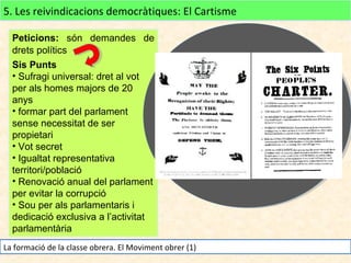 5. Les reivindicacions democràtiques: El Cartisme
Peticions: són demandes de
drets polítics
Sis Punts
• Sufragi universal: dret al vot
per als homes majors de 20
anys
• formar part del parlament
sense necessitat de ser
propietari
• Vot secret
• Igualtat representativa
territori/població
• Renovació anual del parlament
per evitar la corrupció
• Sou per als parlamentaris i
dedicació exclusiva a l’activitat
parlamentària
La formació de la classe obrera. El Moviment obrer (1)

 