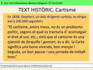 5. Les reivindicacions democràtiques: El Cartisme

TEXT HISTÒRIC. Cartisme
En 1838, Stephers, un dels dirigents cartista, es dirigia
així a 200.000 seguidors:

“El cartisme, amics meus, no és un problema
polític, segons el qual es tractaria d’ aconseguir
el dret al vot, etc.; sinó que el cartisme és una
qüestió de forquilla i ganivet, és a dir, la Carta
significa una bona vivenda, bon menjar i
beguda, un bon passar i una jornada de treball
breu”
La formació de la classe obrera. El Moviment obrer (1)

 