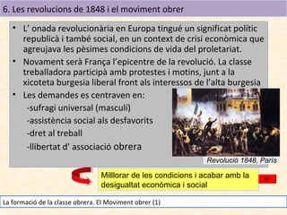 6. Les revolucions de 1848 i el moviment obrer
• L’ onada revolucionària en Europa tingué un significat polític
republicà i també social, en un context de crisi econòmica que
agreujava les pèsimes condicions de vida del proletariat.
• Novament serà França l’epicentre de la revolució. La classe
treballadora participà amb protestes i motins, junt a la
xicoteta burgesia liberal front als interessos de l’alta burgesia
• Les demandes es centraven en:
-sufragi universal (masculí)
-assistència social als desfavorits
-dret al treball
-llibertat d’ associació obrera
Revolució 1848, París

Milllorar de les condicions i acabar amb la
desigualtat econòmica i social
La formació de la classe obrera. El Moviment obrer (1)

 