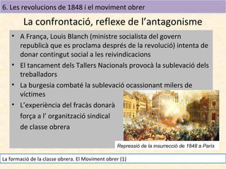 6. Les revolucions de 1848 i el moviment obrer

La confrontació, reflexe de l’antagonisme
• A França, Louis Blanch (ministre socialista del govern
republicà que es proclama després de la revolució) intenta de
donar contingut social a les reivindicacions
• El tancament dels Tallers Nacionals provocà la sublevació dels
treballadors
• La burgesia combaté la sublevació ocassionant milers de
víctimes
• L’experiència del fracàs donarà
força a l’ organització sindical
de classe obrera
Repressió de la insurrecció de 1848 a París

La formació de la classe obrera. El Moviment obrer (1)

 