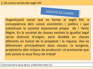 1. Els canvis socials del segle XIX
SOCIETAT DE CL
SOCIETAT DE CL
A SSE S
ASSES

Organització social que es forma al segle XIX, a
Organització social que es forma al segle XIX, a
conseqüència dels canvis econòmics ii polítics ii que
conseqüència dels canvis econòmics polítics que
substitueix la societat estamental pròpia de ll ‘Antic
substitueix la societat estamental pròpia de ‘Antic
Règim. En la societat de classes existeix la igualtat legal
Règim. En la societat de classes existeix la igualtat legal
sense distinció d’origen, però dividida en classes
sense distinció d’origen, però dividida en classes
diferents en funció de la propietat ii la riquesa. Així es
diferents en funció de la propietat la riquesa. Així es
diferencien principalment dues classes: la burgesia,
diferencien principalment dues classes: la burgesia,
propietària dels mitjans de producció ii el proletariat que
propietària dels mitjans de producció el proletariat que
sols poseix la seua força de treball
sols poseix la seua força de treball
La formació de la classe obrera. El Moviment obrer (1)

 