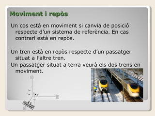 Moviment i repòs Un cos està en moviment si canvia de posició respecte d’un sistema de referència. En cas contrari està en repòs. Un tren està en repòs respecte d’un passatger situat a l’altre tren. Un passatger situat a terra veurà els dos trens en moviment. 