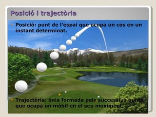 Posició i trajectòria Posició: punt de l’espai que ocupa un cos en un instant determinat. Trajectòria: línia formada pels successius punts que ocupa un mòbil en el seu moviment. 