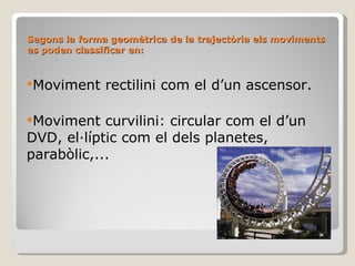 Segons la forma geomètrica de la trajectòria els moviments es poden classificar en: Moviment rectilini com el d’un ascensor. Moviment curvilini: circular com el d’un DVD, el·líptic com el dels planetes, parabòlic,... 