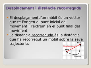 Desplaçament i distància recorreguda El  desplaçament d’un mòbil és un vector que té l’origen el punt inicial del moviment i l’extrem en el punt final del moviment.  La distància  recorreguda  és la distància que ha recorregut un mòbil sobre la seva trajectòria.  