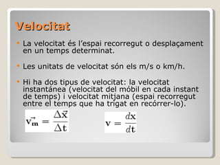 Velocitat La velocitat és l’espai recorregut o desplaçament  en un temps determinat.  Les unitats de velocitat són els m/s o km/h.  Hi ha dos tipus de velocitat: la velocitat instantánea (velocitat del móbil en cada instant de temps) i velocitat mitjana (espai recorregut entre el temps que ha trigat en recórrer-lo).  