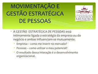 A GESTÃO  ESTRATÉGICA DE PESSOAS está intimamente ligada a estratégia da empresa ou do negócio e ambas influenciam-se mutuamente. Empresa – como me inserir no mercado? Pessoas – como utilizar o meu potencial?  O resultado dessa interação é o desenvolvimento organizacional. MOVIMENTAÇÃO E GESTÃO ESTRATÉGICA DE PESSOAS 