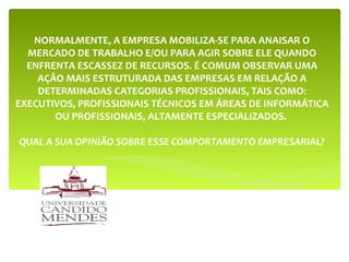 NORMALMENTE, A EMPRESA MOBILIZA-SE PARA ANAISAR O MERCADO DE TRABALHO E/OU PARA AGIR SOBRE ELE QUANDO ENFRENTA ESCASSEZ DE RECURSOS. É COMUM OBSERVAR UMA AÇÃO MAIS ESTRUTURADA DAS EMPRESAS EM RELAÇÃO A DETERMINADAS CATEGORIAS PROFISSIONAIS, TAIS COMO: EXECUTIVOS, PROFISSIONAIS TÉCNICOS EM ÁREAS DE INFORMÁTICA OU PROFISSIONAIS, ALTAMENTE ESPECIALIZADOS.  QUAL A SUA OPINIÃO SOBRE ESSE COMPORTAMENTO EMPRESARIAL? 
