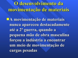 A movimentação de materiais nunca apareceu destacadamente até a 2ª guerra, quando a pequena mão de obra masculina forçou a indústria a encontrar um meio de movimentação de cargas pesadas O desenvolvimento da movimentação de materiais 