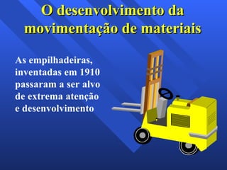 As empilhadeiras, inventadas em 1910 passaram a ser alvo de extrema atenção e desenvolvimento O desenvolvimento da movimentação de materiais 