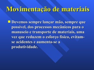 Movimentação de materiais Devemos sempre lançar mão, sempre que possível, dos processos mecânicos para o manuseio e transporte de materiais, uma vez que reduzem o esforço físico, evitam-se acidentes e aumenta-se a produtividade. 
