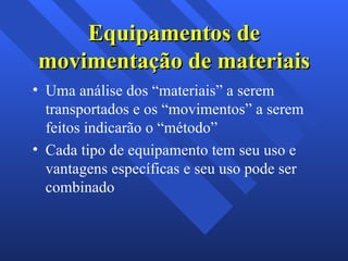 Equipamentos de movimentação de materiais Uma análise dos “materiais” a serem transportados e os “movimentos” a serem feitos indicarão o “método”  Cada tipo de equipamento tem seu uso e vantagens específicas e seu uso pode ser combinado  