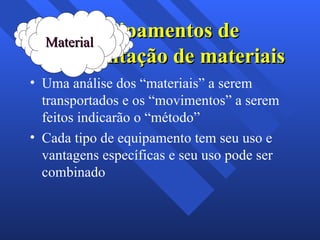 Equipamentos de movimentação de materiais Uma análise dos “materiais” a serem transportados e os “movimentos” a serem feitos indicarão o “método”  Cada tipo de equipamento tem seu uso e vantagens específicas e seu uso pode ser combinado  Material 