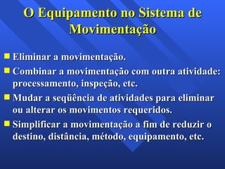Eliminar a movimentação. Combinar a movimentação com outra atividade: processamento, inspeção, etc. Mudar a seqüência de atividades para eliminar ou alterar os movimentos requeridos. Simplificar a movimentação a fim de reduzir o destino, distância, método, equipamento, etc. O Equipamento no Sistema de Movimentação 