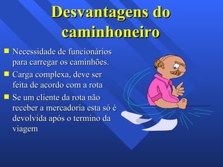 Desvantagens do caminhoneiro Necessidade de funcionários para carregar os caminhões. Carga complexa, deve ser feita de acordo com a rota Se um cliente da rota não receber a mercadoria esta só é devolvida após o termino da viagem 