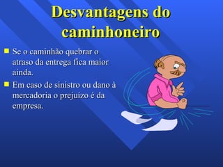 Desvantagens do caminhoneiro Se o caminhão quebrar o atraso da entrega fica maior ainda. Em caso de sinistro ou dano à mercadoria o prejuízo é da empresa. 